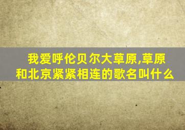 我爱呼伦贝尔大草原,草原和北京紧紧相连的歌名叫什么