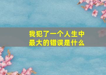 我犯了一个人生中最大的错误是什么