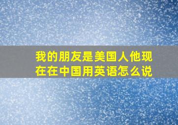 我的朋友是美国人他现在在中国用英语怎么说