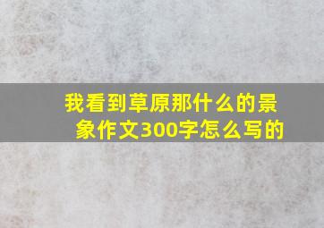 我看到草原那什么的景象作文300字怎么写的