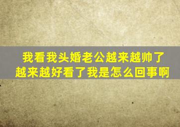 我看我头婚老公越来越帅了越来越好看了我是怎么回事啊