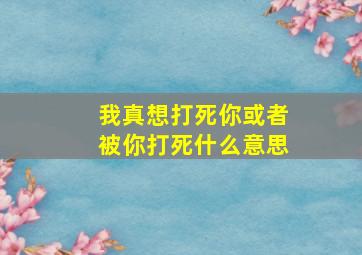 我真想打死你或者被你打死什么意思