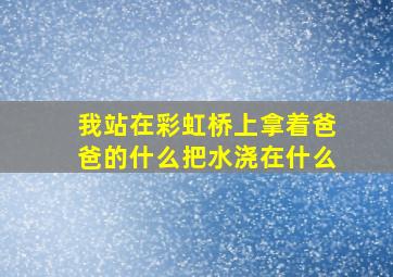 我站在彩虹桥上拿着爸爸的什么把水浇在什么