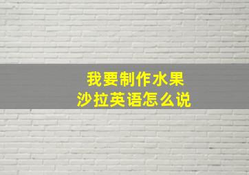 我要制作水果沙拉英语怎么说