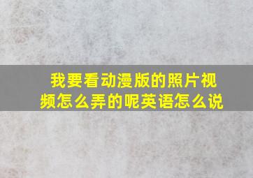 我要看动漫版的照片视频怎么弄的呢英语怎么说