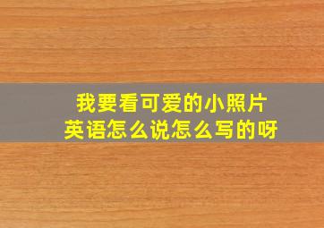 我要看可爱的小照片英语怎么说怎么写的呀