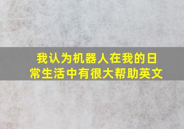 我认为机器人在我的日常生活中有很大帮助英文