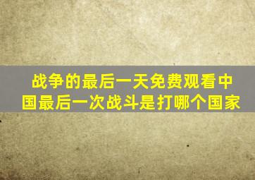 战争的最后一天免费观看中国最后一次战斗是打哪个国家