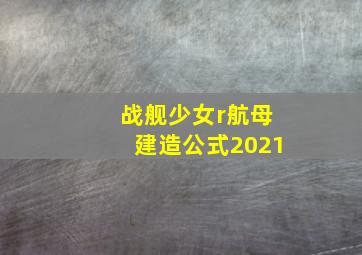 战舰少女r航母建造公式2021