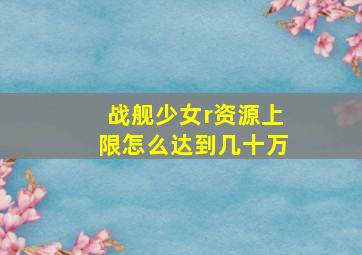 战舰少女r资源上限怎么达到几十万