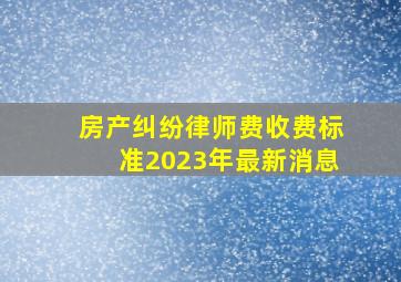 房产纠纷律师费收费标准2023年最新消息