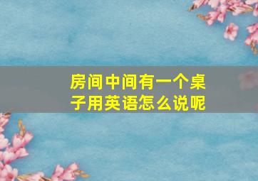 房间中间有一个桌子用英语怎么说呢