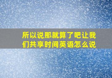 所以说那就算了吧让我们共享时间英语怎么说