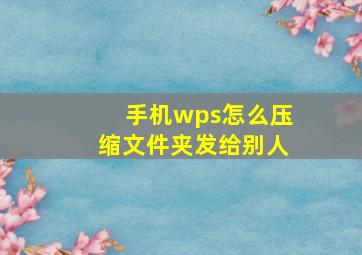 手机wps怎么压缩文件夹发给别人