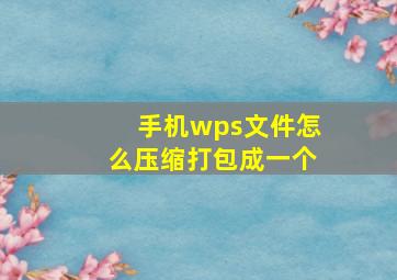 手机wps文件怎么压缩打包成一个