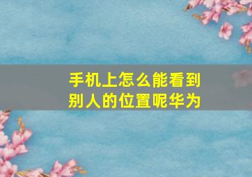 手机上怎么能看到别人的位置呢华为