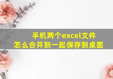 手机两个excel文件怎么合并到一起保存到桌面