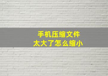 手机压缩文件太大了怎么缩小