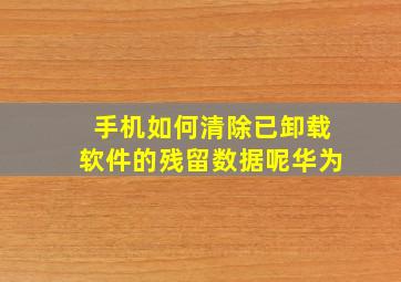 手机如何清除已卸载软件的残留数据呢华为