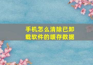 手机怎么清除已卸载软件的缓存数据