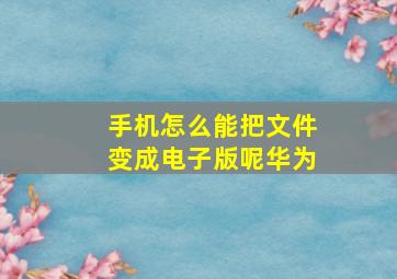 手机怎么能把文件变成电子版呢华为