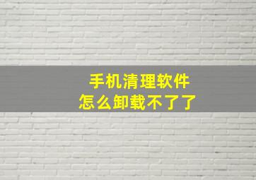 手机清理软件怎么卸载不了了