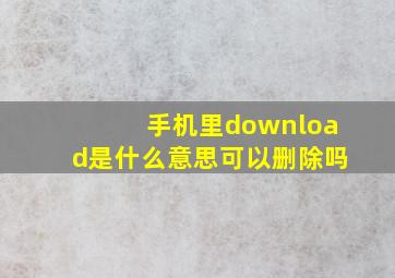 手机里download是什么意思可以删除吗