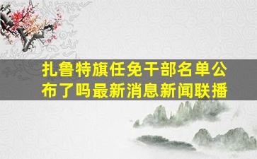 扎鲁特旗任免干部名单公布了吗最新消息新闻联播