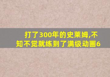 打了300年的史莱姆,不知不觉就练到了满级动画6