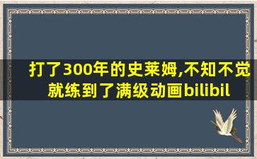 打了300年的史莱姆,不知不觉就练到了满级动画bilibili