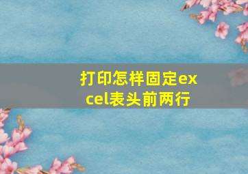 打印怎样固定excel表头前两行