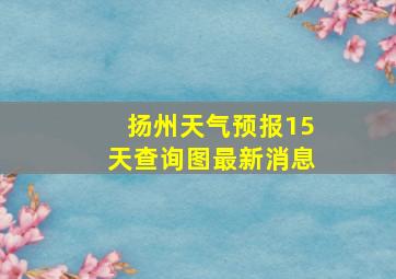 扬州天气预报15天查询图最新消息