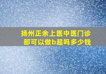 扬州正余上医中医门诊部可以做b超吗多少钱