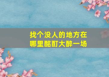 找个没人的地方在哪里酩酊大醉一场