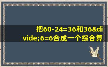 把60-24=36和36÷6=6合成一个综合算式是