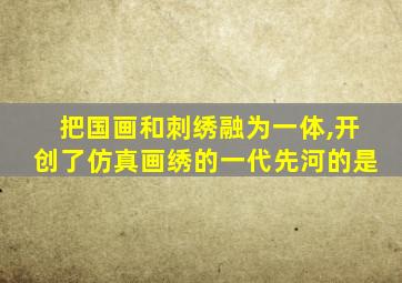 把国画和刺绣融为一体,开创了仿真画绣的一代先河的是