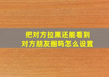 把对方拉黑还能看到对方朋友圈吗怎么设置