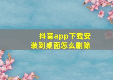 抖音app下载安装到桌面怎么删除