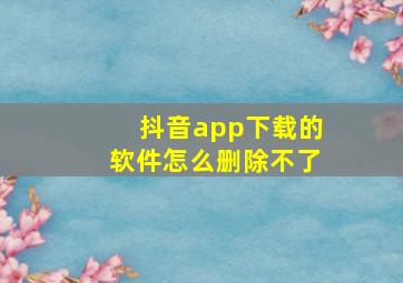 抖音app下载的软件怎么删除不了