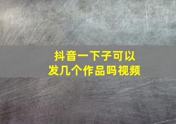 抖音一下子可以发几个作品吗视频