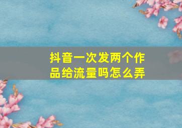 抖音一次发两个作品给流量吗怎么弄