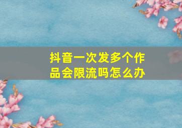 抖音一次发多个作品会限流吗怎么办