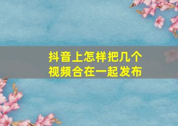 抖音上怎样把几个视频合在一起发布