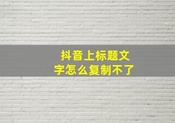 抖音上标题文字怎么复制不了