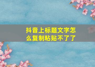 抖音上标题文字怎么复制粘贴不了了