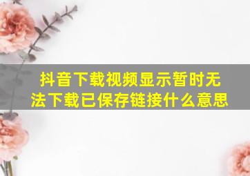 抖音下载视频显示暂时无法下载已保存链接什么意思