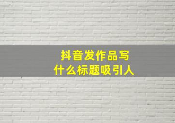 抖音发作品写什么标题吸引人