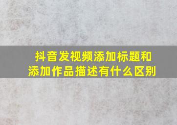 抖音发视频添加标题和添加作品描述有什么区别