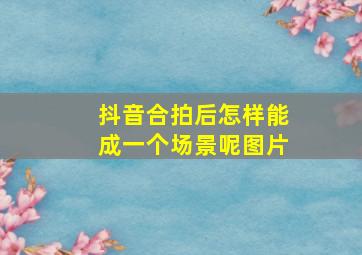 抖音合拍后怎样能成一个场景呢图片