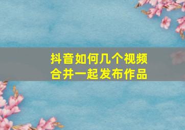 抖音如何几个视频合并一起发布作品